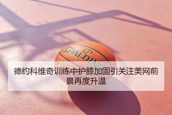 德约科维奇训练中护膝加固引关注美网前景再度升温