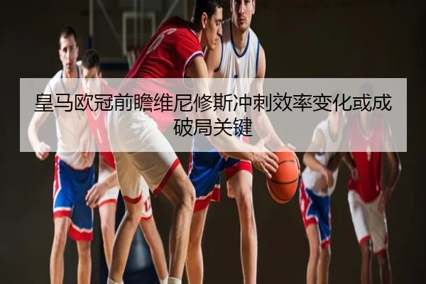 皇马欧冠前瞻维尼修斯冲刺效率变化或成破局关键